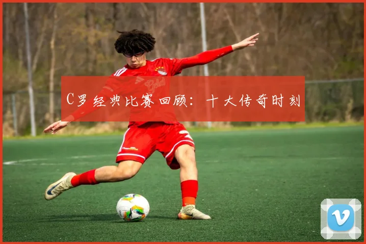 C罗经典比赛回顾：十大传奇时刻