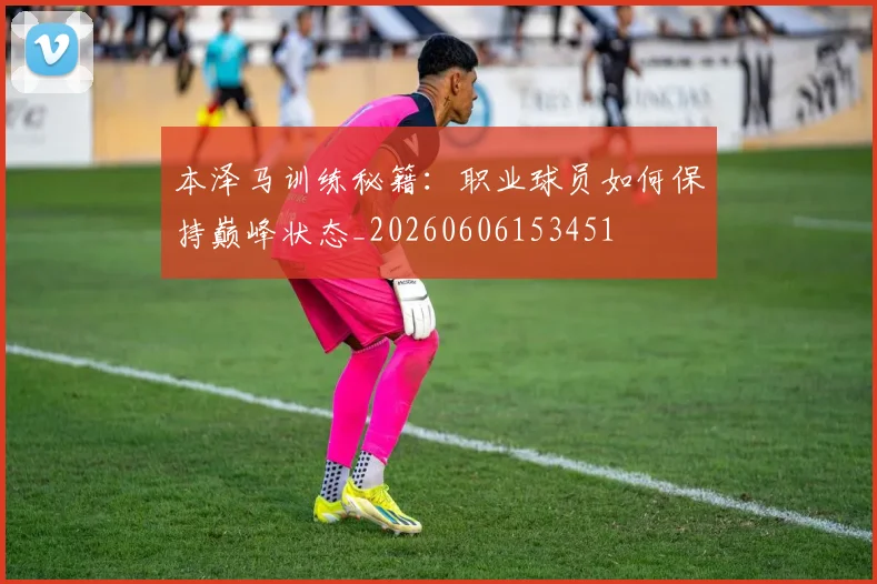 本泽马训练秘籍：职业球员如何保持巅峰状态_20260606153451