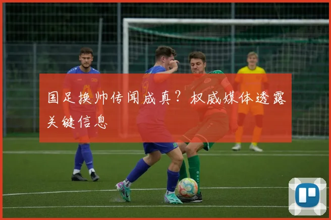 国足换帅传闻成真？权威媒体透露关键信息