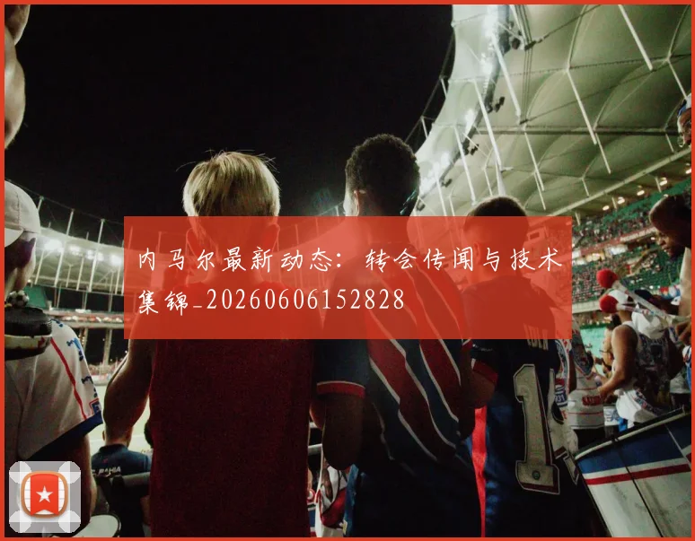 内马尔最新动态:转会传闻与技术集锦_20260606152828