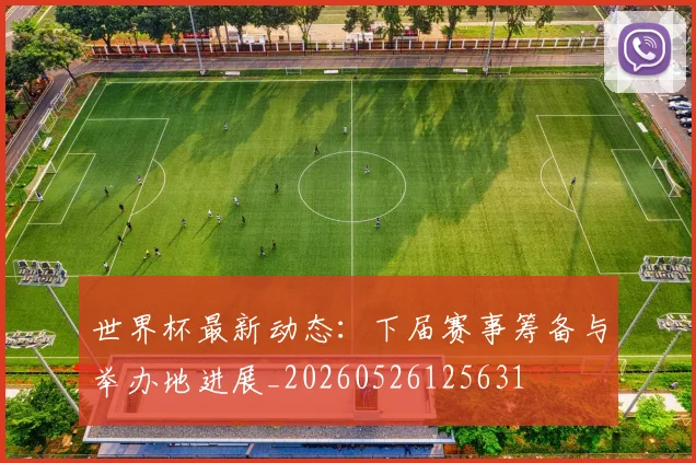 世界杯最新动态:下届赛事筹备与举办地进展_20260526125631