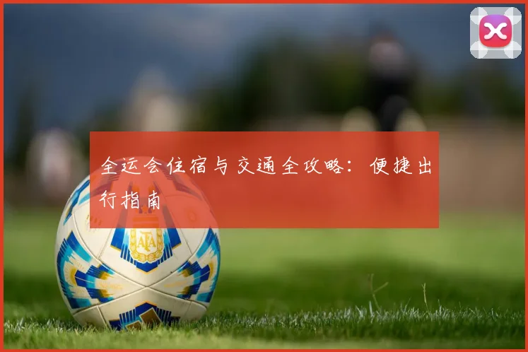 全运会住宿与交通全攻略:便捷出行指南