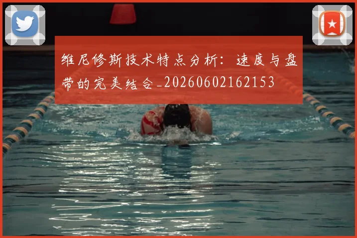 维尼修斯技术特点分析：速度与盘带的完美结合_20260602162153