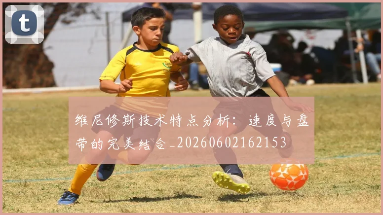 维尼修斯技术特点分析：速度与盘带的完美结合_20260602162153
