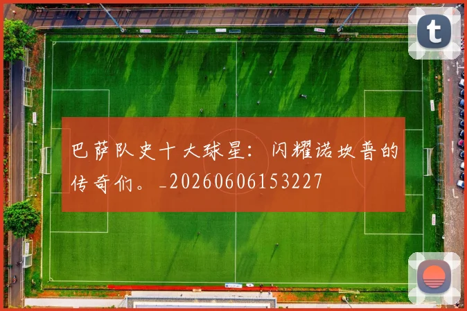 巴萨队史十大球星:闪耀诺坎普的传奇们。_20260606153227