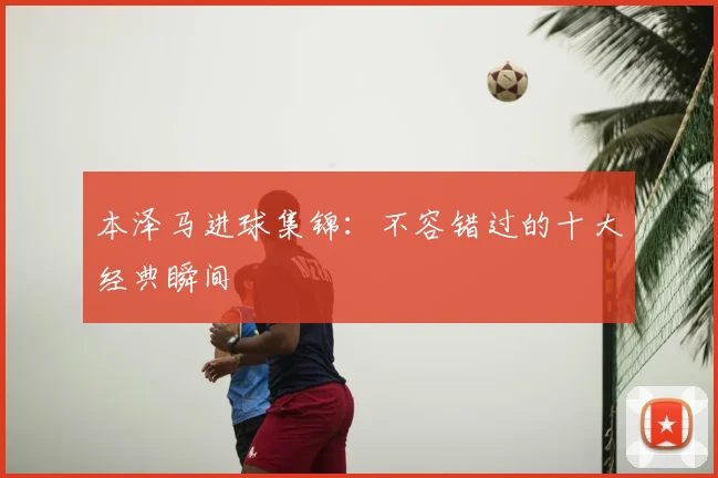 本泽马进球集锦:不容错过的十大经典瞬间