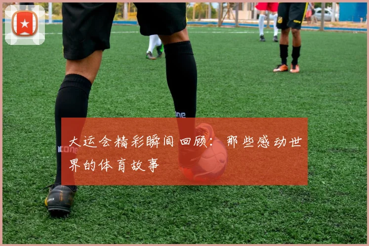 大运会精彩瞬间回顾:那些感动世界的体育故事