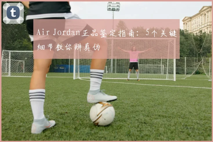 Air Jordan正品鉴定指南：5个关键细节教你辨真伪