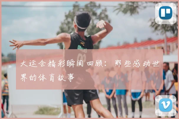 大运会精彩瞬间回顾：那些感动世界的体育故事