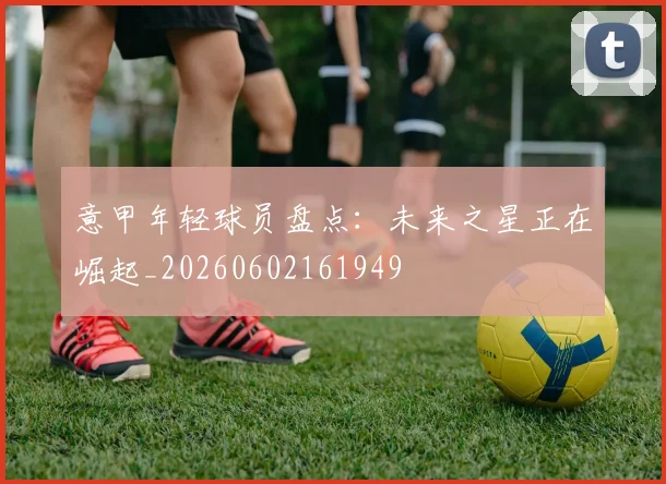 意甲年轻球员盘点：未来之星正在崛起_20260602161949