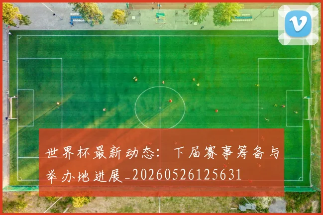 世界杯最新动态：下届赛事筹备与举办地进展_20260526125631