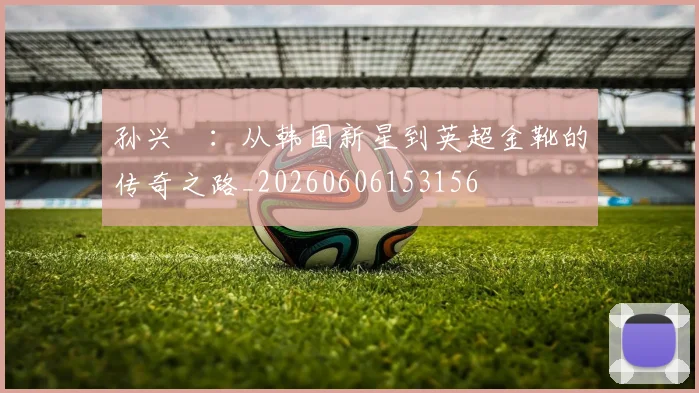 孙兴慜:从韩国新星到英超金靴的传奇之路_20260606153156