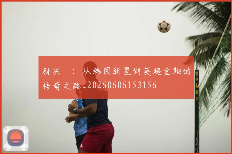 孙兴慜：从韩国新星到英超金靴的传奇之路_20260606153156