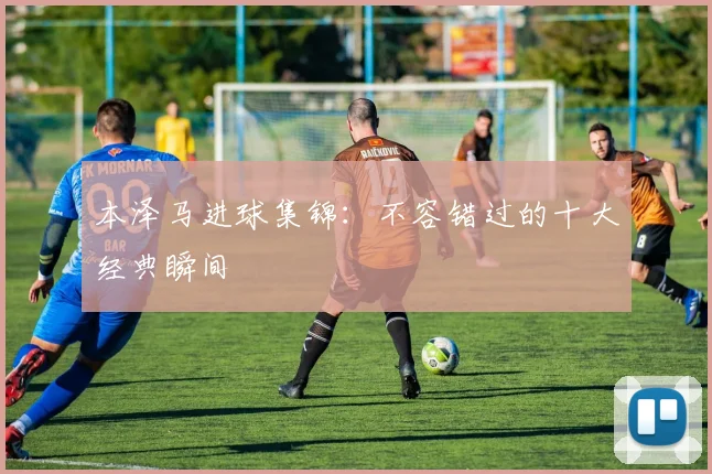 本泽马进球集锦：不容错过的十大经典瞬间